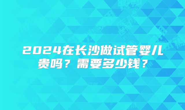 2024在长沙做试管婴儿贵吗?需要多少钱?
