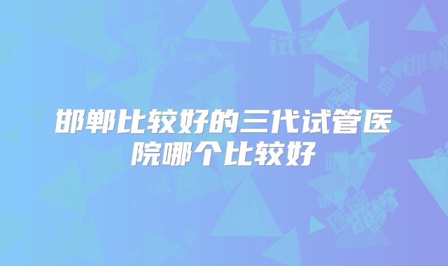 邯郸比较好的三代试管医院哪个比较好