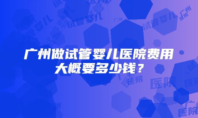广州做试管婴儿医院费用大概要多少钱？