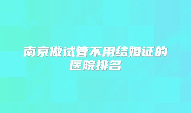 南京做试管不用结婚证的医院排名