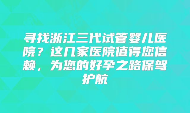 寻找浙江三代试管婴儿医院?这几家医院值得您信赖,为您的好孕之路保驾护航