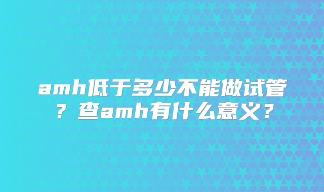 amh低于多少不能做试管?查amh有什么意义?