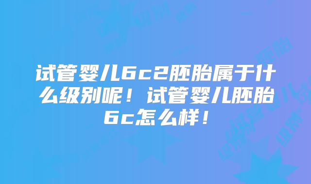 试管婴儿6c2胚胎属于什么级别呢!试管婴儿胚胎6c怎么样!