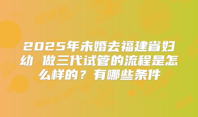 2025年未婚去福建省妇幼 做三代试管的流程是怎么样的?有哪些条件