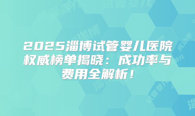2025淄博试管婴儿医院权威榜单揭晓：成功率与费用全解析！