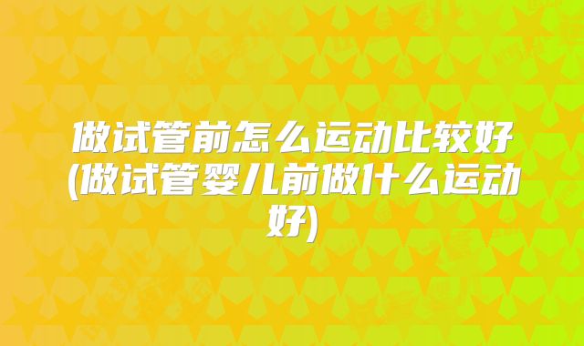 做试管前怎么运动比较好(做试管婴儿前做什么运动好)