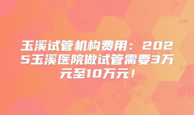 玉溪试管机构费用:2025玉溪医院做试管需要3万元至10万元!