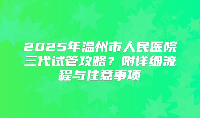 2025年温州市人民医院三代试管攻略？附详细流程与注意事项