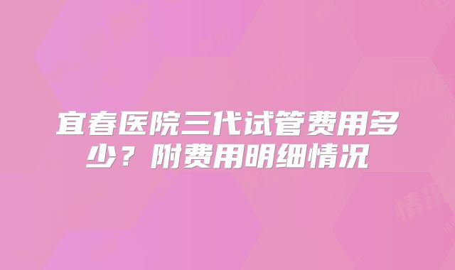 宜春医院三代试管费用多少？附费用明细情况
