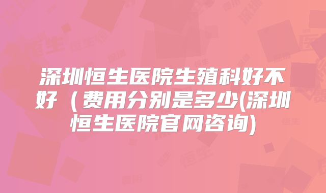 深圳恒生医院生殖科好不好（费用分别是多少(深圳恒生医院官网咨询)