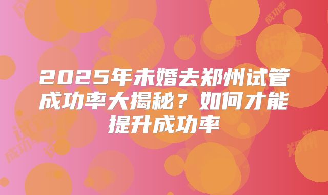 2025年未婚去郑州试管成功率大揭秘？如何才能提升成功率