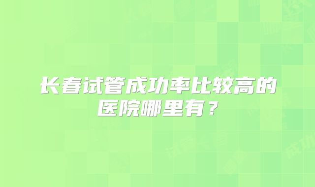 长春试管成功率比较高的医院哪里有?