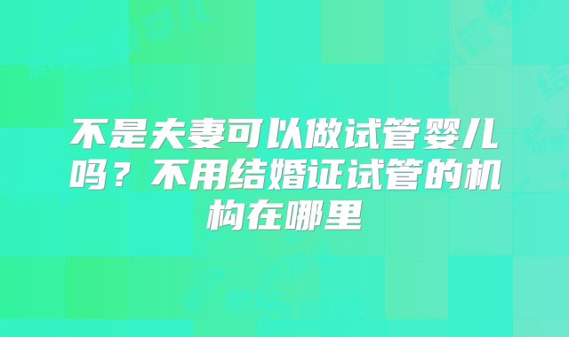 不是夫妻可以做试管婴儿吗？不用结婚证试管的机构在哪里