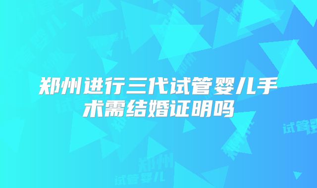 郑州进行三代试管婴儿手术需结婚证明吗