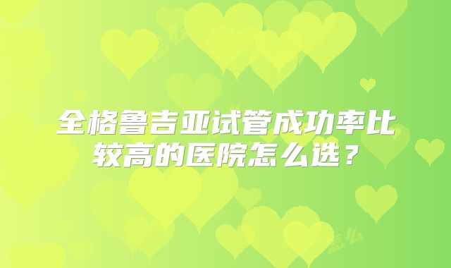 全格鲁吉亚试管成功率比较高的医院怎么选?