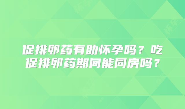 促排卵药有助怀孕吗？吃促排卵药期间能同房吗？