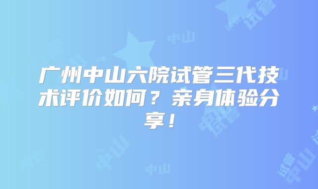 广州中山六院试管三代技术评价如何？亲身体验分享！