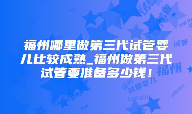 福州哪里做第三代试管婴儿比较成熟_福州做第三代试管要准备多少钱！
