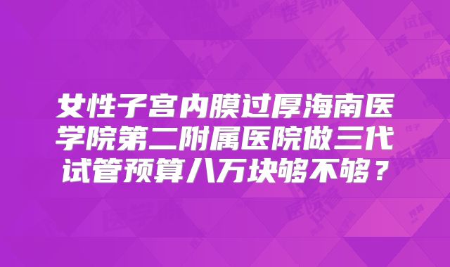 女性子宫内膜过厚海南医学院第二附属医院做三代试管预算八万块够不够？