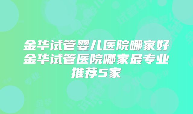 金华试管婴儿医院哪家好金华试管医院哪家最专业推荐5家