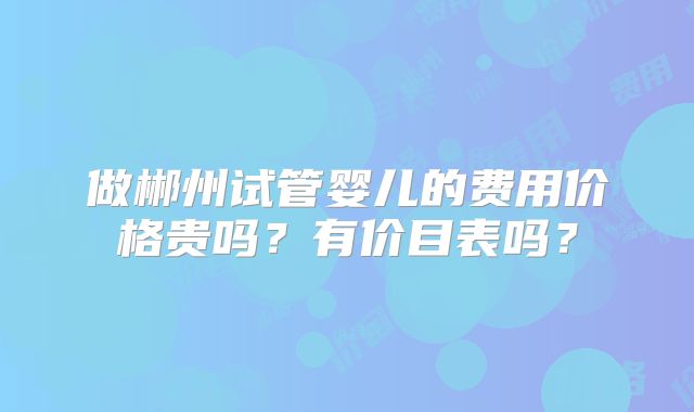 做郴州试管婴儿的费用价格贵吗？有价目表吗？