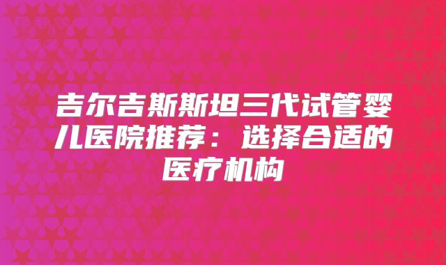 吉尔吉斯斯坦三代试管婴儿医院推荐：选择合适的医疗机构