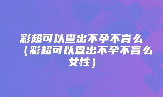 彩超可以查出不孕不育么(彩超可以查出不孕不育么女性)