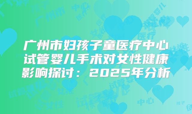 广州市妇孩子童医疗中心试管婴儿手术对女性健康影响探讨:2025年分析