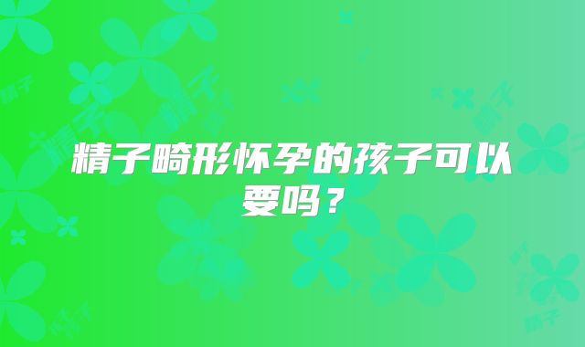精子畸形怀孕的孩子可以要吗？