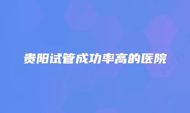 贵阳试管成功率高的医院