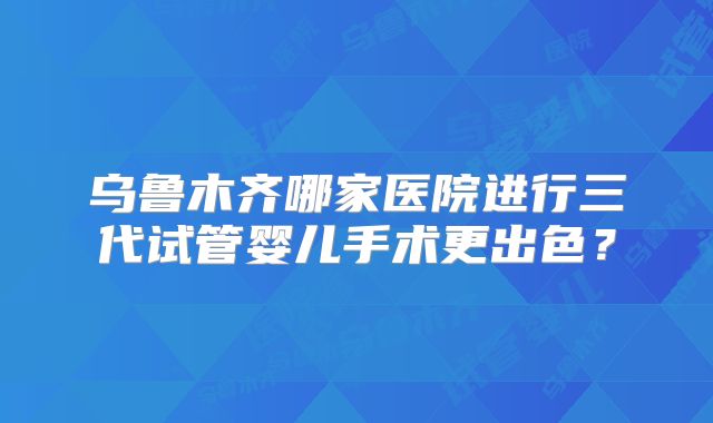 乌鲁木齐哪家医院进行三代试管婴儿手术更出色？