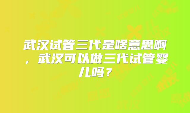 武汉试管三代是啥意思啊，武汉可以做三代试管婴儿吗？
