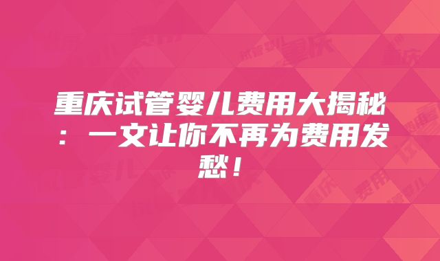 重庆试管婴儿费用大揭秘：一文让你不再为费用发愁！