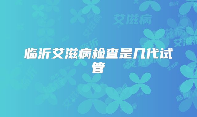 临沂艾滋病检查是几代试管
