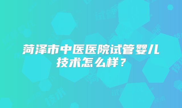 菏泽市中医医院试管婴儿技术怎么样？