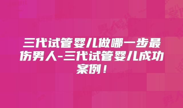 三代试管婴儿做哪一步最伤男人-三代试管婴儿成功案例！