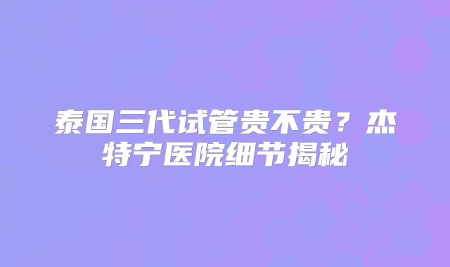 泰国三代试管贵不贵？杰特宁医院细节揭秘