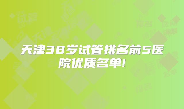 天津38岁试管排名前5医院优质名单!