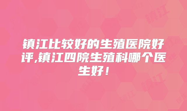 镇江比较好的生殖医院好评,镇江四院生殖科哪个医生好!