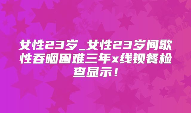 女性23岁_女性23岁间歇性吞咽困难三年x线钡餐检查显示!