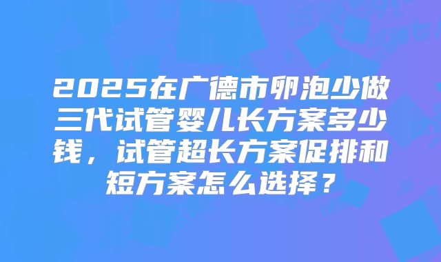 2025在广德市卵泡少做三代试管婴儿长方案多少钱，试管超长方案促排和短方案怎么选择？