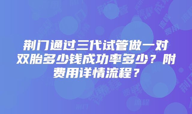 荆门通过三代试管做一对双胎多少钱成功率多少？附费用详情流程？