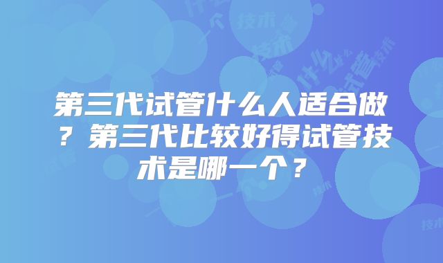 第三代试管什么人适合做?第三代比较好得试管技术是哪一个?