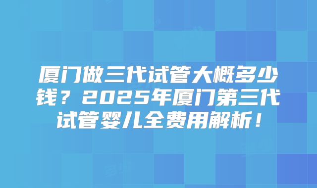 厦门做三代试管大概多少钱?2025年厦门第三代试管婴儿全费用解析!