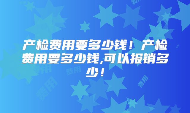 产检费用要多少钱！产检费用要多少钱,可以报销多少！