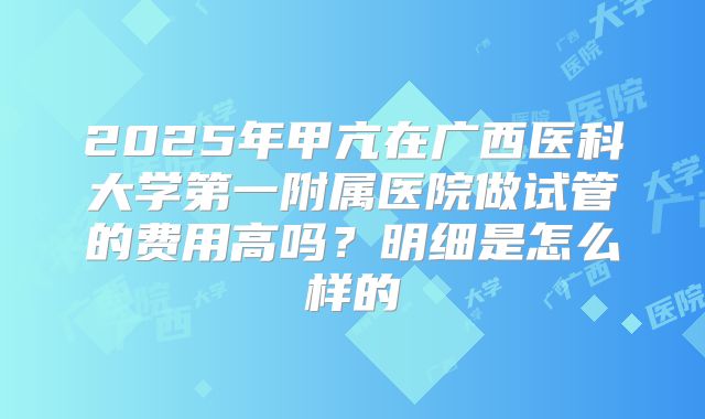 2025年甲亢在广西医科大学第一附属医院做试管的费用高吗?明细是怎么样的