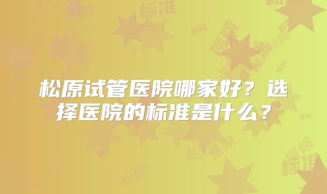松原试管医院哪家好?选择医院的标准是什么?