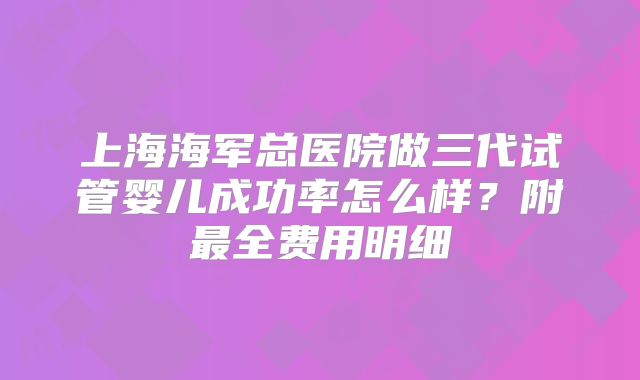 上海海军总医院做三代试管婴儿成功率怎么样?附最全费用明细