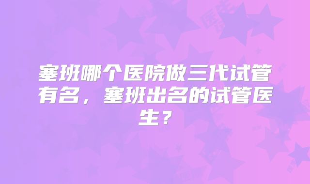 塞班哪个医院做三代试管有名，塞班出名的试管医生？