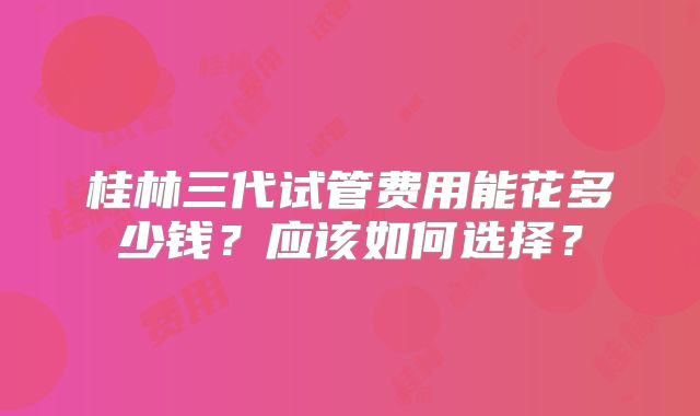 桂林三代试管费用能花多少钱?应该如何选择?